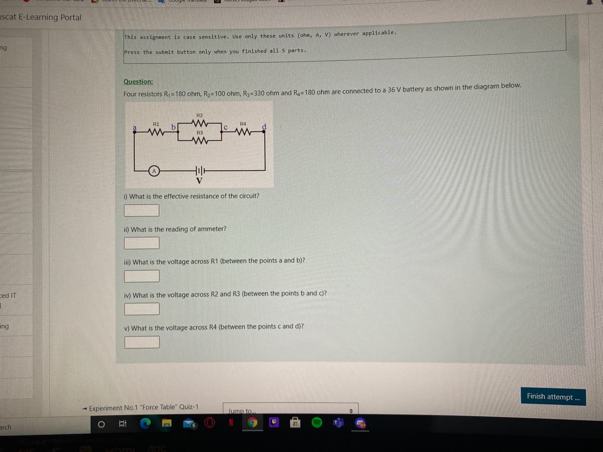 uscat E-Learning Portal
This assignment is case sensitive. Use only these units (ohm, A, V) wherever applicable.
ng
Press the submit button only when you finished all 5 parts.
Question:
Four resistors R; =180 ohm, R=100 ohm, R=330 ohm and R=180 ohm are connected to a 36 V battery as shown in the diagram below.
R2
RI
R4
R3
V
i) What is the effective resistance of the circuit?
ii) What is the reading of ammeter?
iii) What is the voltage across R1 (between the points a and b)?
ced IT
iv) What is the voltage across R2 and R3 (between the points b and c)?
ing
v) What is the voltage across R4 (between the points c and d)?
Finish attempt ...
- Experiment No.1 "Force Table" Quiz-1
Jump to
arch
