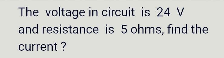 The voltage in circuit is 24 V
and resistance is 5 ohms, find the
current ?
