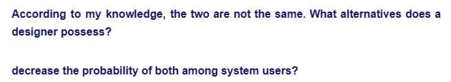 According to my knowledge, the two are not the same. What alternatives does a
designer possess?
decrease the probability of both among system users?