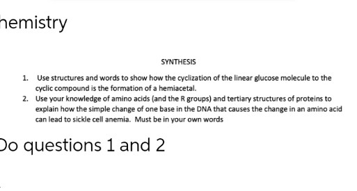 memistry
SYNTHESIS
1.
Use structures and words to show how the cyclization of the linear glucose molecule to the
cyclic compound is the formation of a hemiacetal.
2.
Use your knowledge of amino acids (and the R groups) and tertiary structures of proteins to
explain how the simple change of one base in the DNA that causes the change in an amino acid
can lead to sickle cell anemia. Must be in your own words
Do questions 1 and 2