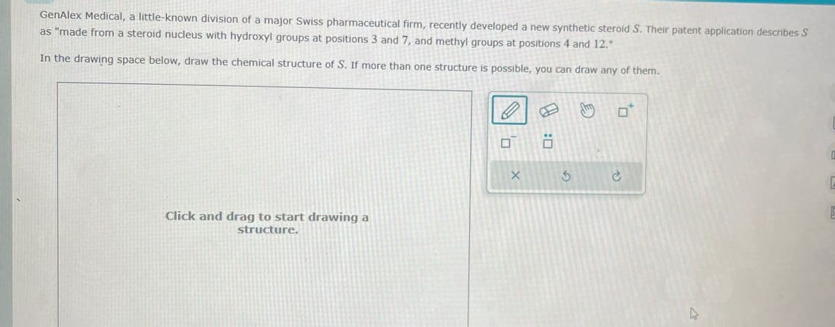 GenAlex Medical, a little-known division of a major Swiss pharmaceutical firm, recently developed a new synthetic steroid S. Their patent application describes S
as "made from a steroid nucleus with hydroxyl groups at positions 3 and 7, and methyl groups at positions 4 and 12."
In the drawing space below, draw the chemical structure of S. If more than one structure is possible, you can draw any of them.
Click and drag to start drawing a
structure.
ח'
G
c
E