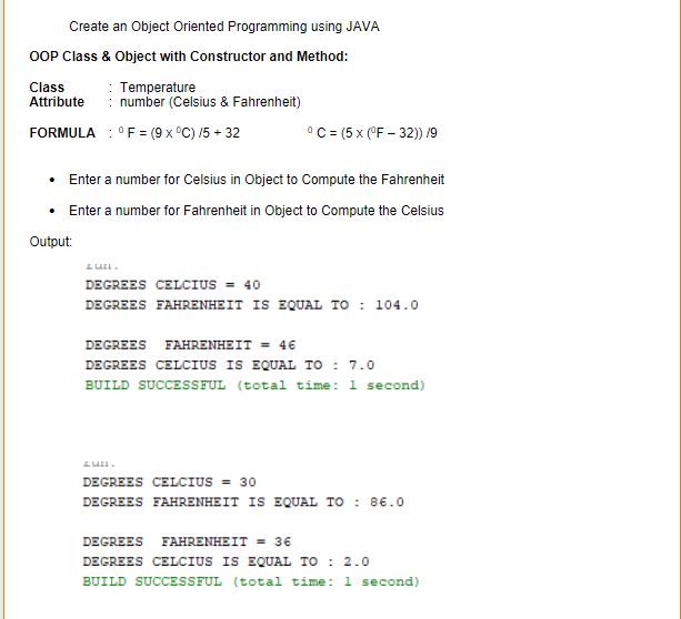 Create an Object Oriented Programming using JAVA
OOP Class & Object with Constructor and Method:
Class
Attribute
: Temperature
number (Celsius & Fahrenheit)
FORMULA : °F= (9 x °C) /5 + 32
°C= (5 x (°F - 32)) /9
• Enter a number for Celsius in Object to Compute the Fahrenheit
• Enter a number for Fahrenheit in Object to Compute the Celsius
Output:
DEGREES CELCIUS = 40
DEGREES FAHRENHEIT IS EQUAL TO : 104.0
DEGREES FAHRENHEIT = 46
DEGREES CELCIUS IS EQUAL TO : 7.0
BUILD SUCCESSFUL (total time: 1 second)
DEGREES CELCIUS = 30
DEGREES FAHRENHEIT IS EQUAL TO : 8€.0
DEGREES FAHRENHEIT = 36
DEGREES CELCIUS IS EQUAL TO : 2.0
BUILD SUCCESSFUL (total time: 1 second)
