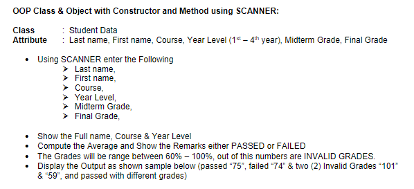 OOP Class & Object with Constructor and Method using SCANNER:
Class
Student Data
Attribute
: Last name, First name, Course, Year Level (1st – 4h year), Midterm Grade, Final Grade
• Using SCANNER enter the Following
Last name,
First name,
> Course,
Year Level,
Midterm Grade,
Final Grade,
Show the Full name, Course & Year Level
• Compute the Average and Show the Remarks either PASSED or FAILED
• The Grades will be range between 60% – 100%, out of this numbers are INVALID GRADES.
Display the Output as shown sample below (passed "75", failed "74" & two (2) Invalid Grades 101"
& "59", and passed with different grades)
