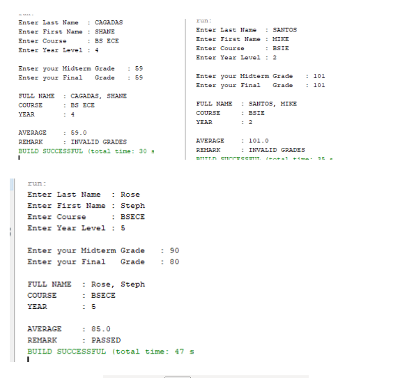 : CAGADAS
run:
Enter Last Name
Enter First Name : SHANE
Enter Last Name
: SANTOS
: BS ECE
Enter Year Level : 4
Enter Course
Enter First Name : MIKE
: BSIE
Enter Course
Enter Year Level : 2
: 59
: 59
Enter your Midterm Grade
: 101
: 101
Enter your Final
Enter your Midterm Grade
Grade
Enter your Final
Grade
: CAGADAS, SHANE
: BS ECE
FULL NAME
: SANTOS, MIKE
: BSIE
: 2
COURSE
FULL NAME
YEAR
: 4
COURSE
YEAR
: 59.0
: INVALID CRADES
AVERAGE
REMARK
AVERAGE
: 101.0
BUILD SUCCESSFUL (total time: 30 s
REMARK
: INVALID GRADES
I+ntal tima
run:
: Rose
Enter First Name : Steph
Enter Last Name
Enter Course
: BSECE
Enter Year Level : 5
Enter your Midterm Grade
Grade
: 90
: 80
Enter your Final
: Rose, Steph
: BSECE
FULL NAME
COURSE
YEAR
: 5
: 85.0
: PASSED
AVERAGE
REMARK
BUILD SUCCESSFUL (total time: 47 s
