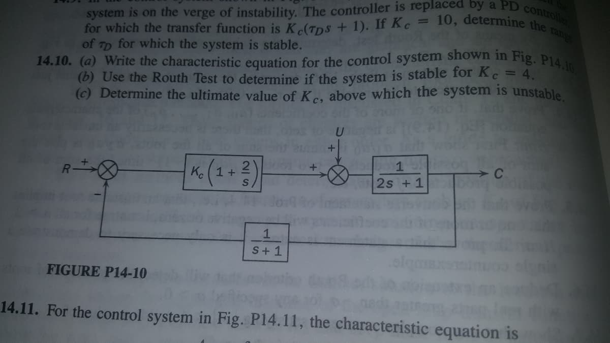 system is on the verge of instability. The controller is replaced by a PD controller
14.10. (a) Write the characteristic equation for the control system shown in Fig. P14.10
10, determine the range
for which the transfer function is K (TDS + 1). If Kc
of TD for which the system is stable.
(b) Use the Routh Test to determine if the system is stable for Kc = 4.
(c) Determine the ultimate value of K., above which the system is unstable.
%3D
R
«(2+2)
1
Ko(1+
2s +1
S+ 1
FIGURE P14-10
14.11. For the control system in Fig. P14.11, the characteristic equation is
