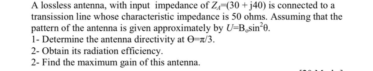 A lossless antenna, with input impedance of Z-(30 + j40) is connected to a
transission line whose characteristic impedance is 50 ohms. Assuming that the
pattern of the antenna is given approximately by U=B,sin*o.
1- Determine the antenna directivity at 0=r/3.
2- Obtain its radiation efficiency.
2- Find the maximum gain of this antenna.
