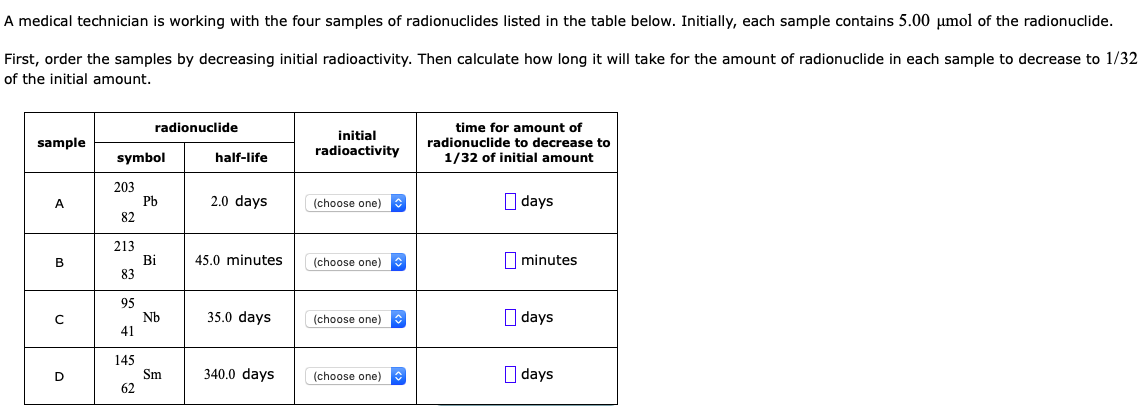 A medical technician is working with the four samples of radionuclides listed in the table below. Initially, each sample contains 5.00 umol of the radionuclide.
First, order the samples by decreasing initial radioactivity. Then calculate how long it will take for the amount of radionuclide in each sample to decrease to 1/32
of the initial amount.
radionuclide
time for amount of
radionuclide to decrease to
1/32 of initial amount
initial
sample
symbol
radioactivity
half-life
203
2.0 days
O days
(choose one)
РЬ
82
213
Bi
83
45.0 minutes
(choose one)
minutes
95
35.0 days
O days
(choose one)
41
Nb
145
340.0 days
O days
(choose one)
Sm
62
