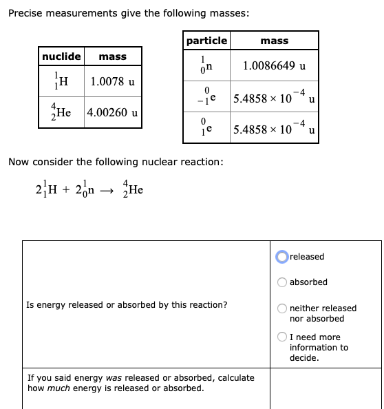 Precise measurements give the following masses:
particle
mass
nuclide
mass
on
1.0086649 u
H 1.0078 u
-1e
5.4858 x 10
He 4.00260 u
-4
je 5.4858 x 10
Now consider the following nuclear reaction:
2H + 2,a → He
released
absorbed
Is energy released or absorbed by this reaction?
neither released
nor absorbed
I need more
information to
decide.
If you said energy was released or absorbed, calculate
how much energy is released or absorbed.
