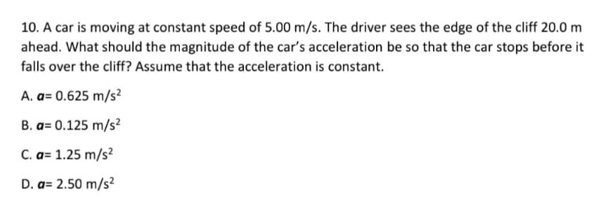 10. A car is moving at constant speed of 5.00 m/s. The driver sees the edge of the cliff 20.0 m
ahead. What should the magnitude of the car's acceleration be so that the car stops before it
falls over the cliff? Assume that the acceleration is constant.
A. a= 0.625 m/s?
B. a= 0.125 m/s²
C. a= 1.25 m/s?
D. a= 2.50 m/s²
