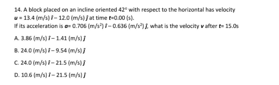 14. A block placed on an incline oriented 42° with respect to the horizontal has velocity
u = 13.4 (m/s) î– 12.0 (m/s) ĵ at time t=0.00 (s).
If its acceleration is a= 0.706 (m/s²) î – 0.636 (m/s²) î, what is the velocity v after t= 15.0s
A. 3.86 (m/s) î– 1.41 (m/s) ĵ
B. 24.0 (m/s) î– 9.54 (m/s) ĵ
C. 24.0 (m/s) î– 21.5 (m/s) ĵ
D. 10.6 (m/s) î– 21.5 (m/s) ĵ
