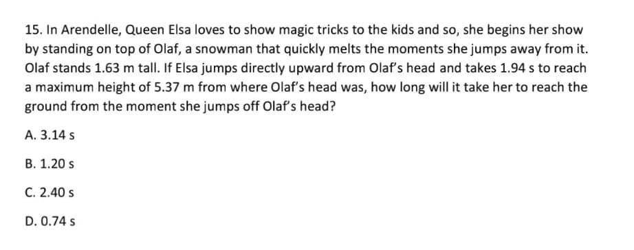 15. In Arendelle, Queen Elsa loves to show magic tricks to the kids and so, she begins her show
by standing on top of Olaf, a snowman that quickly melts the moments she jumps away from it.
Olaf stands 1.63 m tall. If Elsa jumps directly upward from Olaf's head and takes 1.94 s to reach
a maximum height of 5.37 m from where Olaf's head was, how long will it take her to reach the
ground from the moment she jumps off Olaf's head?
A. 3.14 s
В. 1.20 s
C. 2.40 s
D. 0.74 s
