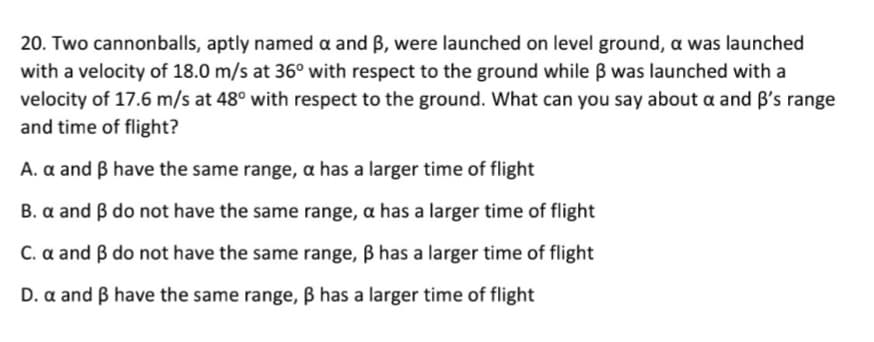 20. Two cannonballs, aptly named a and B, were launched on level ground, a was launched
with a velocity of 18.0 m/s at 36° with respect to the ground while B was launched with a
velocity of 17.6 m/s at 48° with respect to the ground. What can you say about a and B's range
and time of flight?
A. a and B have the same range, a has a larger time of flight
B. a and B do not have the same range, a has a larger time of flight
C. a and B do not have the same range, B has a larger time of flight
D. a and B have the same range, B has a larger time of flight
