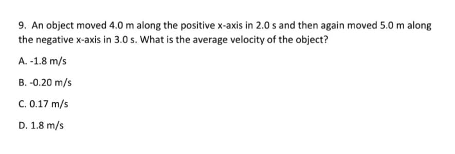 9. An object moved 4.0 m along the positive x-axis in 2.0 s and then again moved 5.0 m along
the negative x-axis in 3.0 s. What is the average velocity of the object?
A. -1.8 m/s
B. -0.20 m/s
C. 0.17 m/s
D. 1.8 m/s
