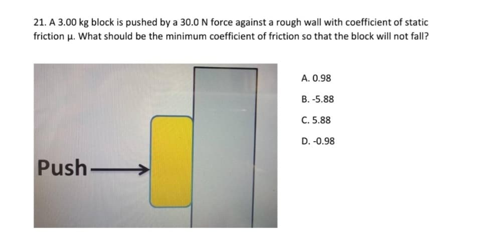 21. A 3.00 kg block is pushed by a 30.0 N force against a rough wall with coefficient of static
friction u. What should be the minimum coefficient of friction so that the block will not fall?
A. 0.98
B. -5.88
C. 5.88
D. -0.98
Push-
