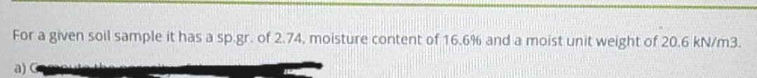 For a given soil sample it has a sp.gr. of 2.74, moisture content of 16.6% and a moist unit weight of 20.6 kN/m3.
a)
