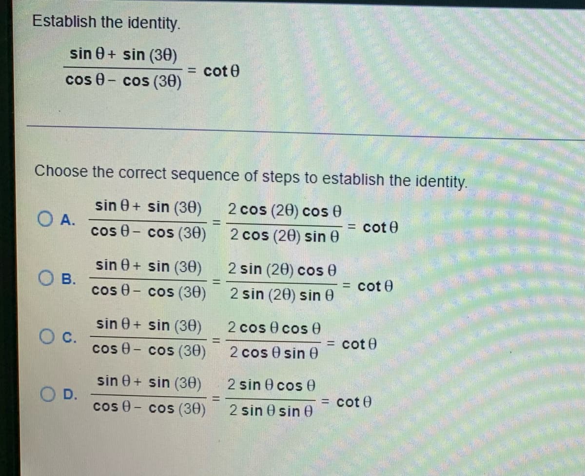 Establish the identity.
sin 0+ sin (30)
cos 0 - cos (30)
OA.
Choose the correct sequence of steps to establish the identity.
2 cos (20) cos 0
sin 0+ sin (30)
cos - cos (30)
2 cos (20) sin 0
OB.
C.
2
D.
cot
sin 0+ sin (30)
cos - cos (30)
sin 0+ sin (30)
cos - cos (30)
sin 0+ sin (30)
cos - cos (30)
=
2 sin (20) cos 0
2 sin (20) sin
2 cos 0 cos (
2 cos 0 sin 0
2 sin
2 sin
cos 0
sin 0
-
cote
cot
= cote
= cot