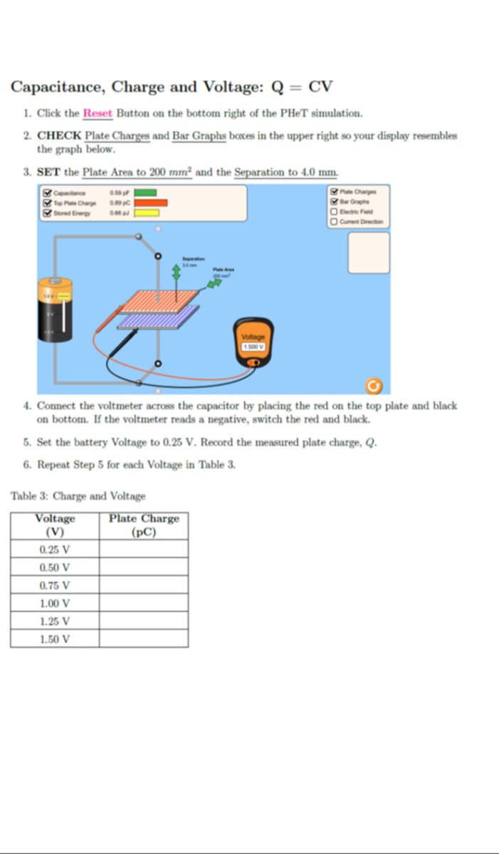 Capacitance, Charge and Voltage: Q = CV
1. Click the Reset Button on the bottom right of the PHET simulation.
2. CHECK Plate Charges and Bar Graphs boxes in the upper right so your display resembles
the graph below.
3. SET the Plate Area to 200 mm² and the Separation to 4.0 mm.
Capactance
Tup Pate Charge oc
Sured Energy
Pu Charges
r Graphs
O e Fd
Cument Direction
1500 V
4. Connect the voltmeter across the capacitor by placing the red on the top plate and black
on bottom. If the voltmeter reads a negative, switch the red and black.
5. Set the battery Voltage to 0.25 V. Record the measured plate charge, Q.
6. Repeat Step 5 for each Voltage in Table 3.
Table 3: Charge and Voltage
Voltage
|(V)
Plate Charge
|(pC)
0.25 V
0.50 V
0.75 V
1.00 V
1.25 V
1.50 V
