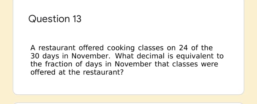 Question 13
A restaurant offered cooking classes on 24 of the
30 days in November. What decimal is equivalent to
the fraction of days in November that classes were
offered at the restaurant?

