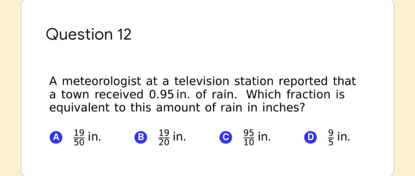 Question 12
A meteorologist at a television station reported that
a town received 0.95 in. of rain. Which fraction is
equivalent to this amount of rain in inches?
A
19 in.
50
O 3 in.
19
20
B
95
Oin.
10 in.
