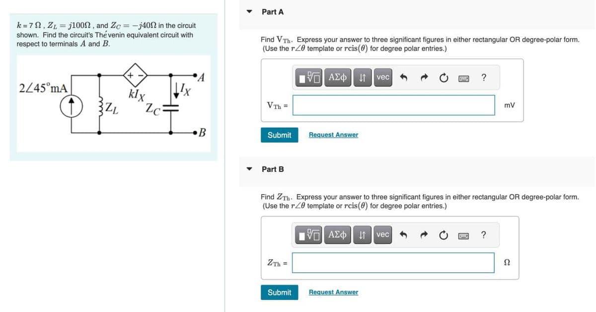 k = 7, ZL=j100, and Zc = -j40 in the circuit
shown. Find the circuit's The venin equivalent circuit with
respect to terminals A and B.
2/45 mA
ZL
- +
klx
Zc
Ix
A
B
Part A
Find VTh. Express your answer to three significant figures in either rectangular OR degree-polar form.
(Use the r20 template or rcis(0) for degree polar entries.)
IVE ΑΣΦ ↓↑ vec
VTh=
Submit
Part B
ZTh=
Request Answer
Submit
Find ZTh. Express your answer to three significant figures in either rectangular OR degree-polar form.
(Use the r20 template or rcis(0) for degree polar entries.)
[5] ΑΣΦ
↓↑ vec
?
Request Answer
mV
?
Ω