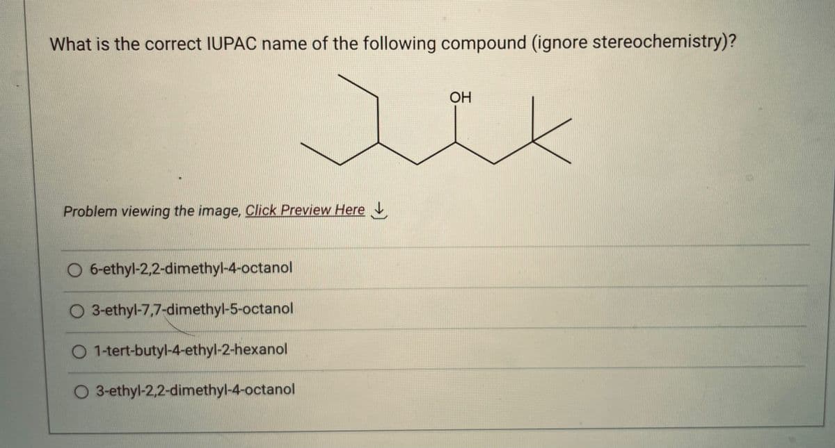 What is the correct IUPAC name of the following compound (ignore stereochemistry)?
OH
Jik
Problem viewing the image. Click Preview Here
O 6-ethyl-2,2-dimethyl-4-octanol
O 3-ethyl-7,7-dimethyl-5-octanol
O 1-tert-butyl-4-ethyl-2-hexanol
O 3-ethyl-2,2-dimethyl-4-octanol