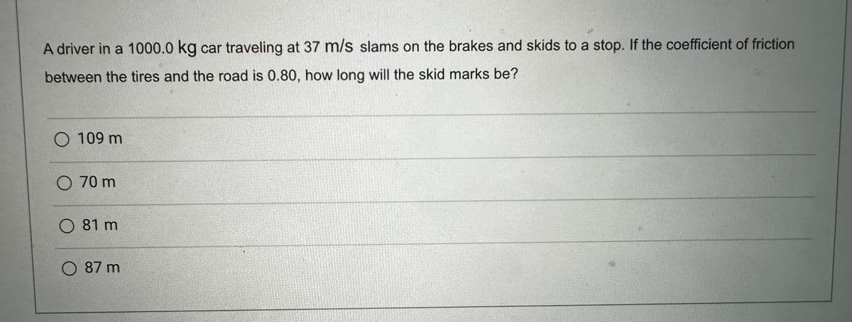 A driver in a 1000.0 kg car traveling at 37 m/s slams on the brakes and skids to a stop. If the coefficient of friction
between the tires and the road is 0.80, how long will the skid marks be?
O 109 m
O 70 m
O 81 m
O 87 m