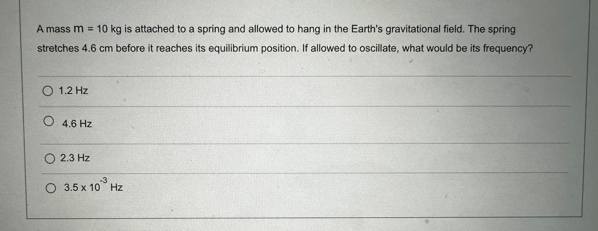 A mass m = 10 kg is attached to a spring and allowed to hang in the Earth's gravitational field. The spring
stretches 4.6 cm before it reaches its equilibrium position. If allowed to oscillate, what would be its frequency?
O 1.2 Hz
O 4.6 Hz
O 2.3 Hz
-3
O 3.5x10 Hz