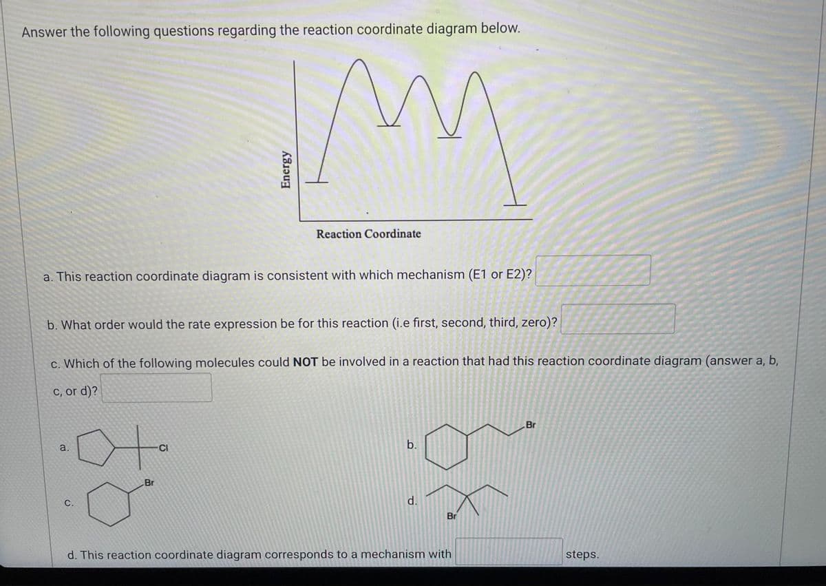 **Understanding Reaction Coordinate Diagrams:**

**Reaction Coordinate Diagram:**
The diagram shown consists of a multi-peaked graph that represents changes in energy during the course of a chemical reaction. The x-axis is labeled as "Reaction Coordinate," and the y-axis is labeled as "Energy." The graph has distinct energy peaks and valleys indicating different transition states and intermediates.

**Questions:**

**a. Mechanism Consistency:**
- This reaction coordinate diagram is consistent with which mechanism (E1 or E2)?
  - [Your Answer Here]

**b. Rate Expression Order:**
- What order would the rate expression be for this reaction (i.e., first, second, third, zero)?
  - [Your Answer Here]

**c. Molecules Involved:**
- Which of the following molecules could NOT be involved in a reaction that had this reaction coordinate diagram (answer a, b, c, or d)?
  - a. ![a. Molecule](https://www.example.com/images/a.png)
  - b. ![b. Molecule](https://www.example.com/images/b.png)
  - c. ![c. Molecule](https://www.example.com/images/c.png)
  - d. ![d. Molecule](https://www.example.com/images/d.png)
  - [Your Answer Here]

**d. Number of Steps:**
- This reaction coordinate diagram corresponds to a mechanism with ___ steps.
  - [Your Answer Here]

**Detailed Diagram Explanation:**
The diagram shows energy changes along the reaction path:

- The diagram starts with a level (initial energy of reactants), then rises to the first peak (first transition state).
- It then drops to a valley (first intermediate) and rises again to the second peak (second transition state).
- This pattern repeats, indicating multiple transition states and intermediates, finally ending in a lower energy level representing the products.

These peaks and valleys are crucial in understanding the steps and mechanisms involved in complex reactions, helping to identify rate-determining steps and reaction intermediates.

---

**For Educators:** Use this diagram to explain the differences between E1 and E2 mechanisms, rate laws, and multi-step reaction processes. This resource can support chemistry students in visualizing and understanding reaction kinetics and mechanisms.