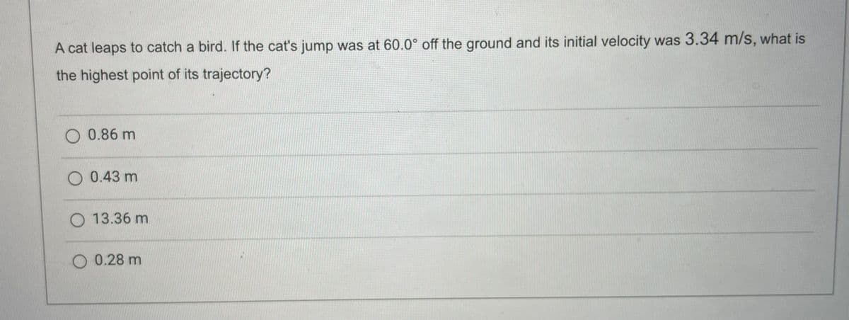 A cat leaps to catch a bird. If the cat's jump was at 60.0° off the ground and its initial velocity was 3.34 m/s, what is
the highest point of its trajectory?
O 0.86 m
O 0.43 m
O 13.36 m
O 0.28 m