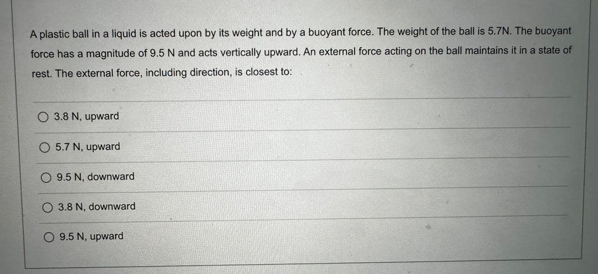 A plastic ball in a liquid is acted upon by its weight and by a buoyant force. The weight of the ball is 5.7N. The buoyant
force has a magnitude of 9.5 N and acts vertically upward. An external force acting on the ball maintains it in a state of
rest. The external force, including direction, is closest to:
O 3.8 N, upward
O 5.7 N, upward
O 9.5 N, downward
3.8 N, downward
O 9.5 N, upward