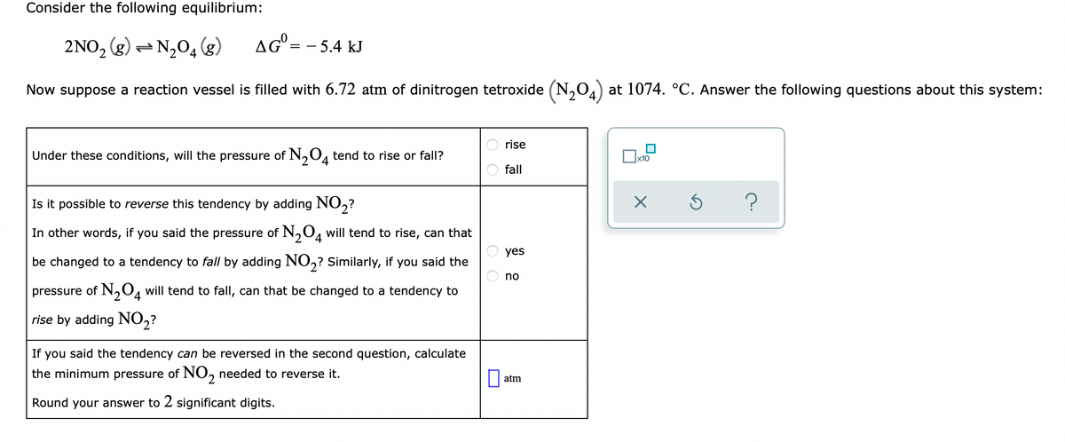 Consider the following equilibrium:
2NO, (g) – N,04 (g)
N204
AG = - 5.4 kJ
Now suppose a reaction vessel is filled with 6.72 atm of dinitrogen tetroxide (N,0) at 1074. °C. Answer the following questions about this system:
rise
Under these conditions, will the pressure of N,0, tend to rise or fall?
4
x10
fall
Is it possible to reverse this tendency by adding NO,?
In other words, if you said the pressure of N,O, will tend to rise, can that
yes
be changed to a tendency to fall by adding NO,? Similarly, if you said the
no
pressure of N,O4 will tend to fall, can that be changed to a tendency to
4
rise by adding NO2?
If you said the tendency can be reversed in the second question, calculate
the minimum pressure of NO, needed to reverse it.
atm
Round your answer to 2 significant digits.
O O
