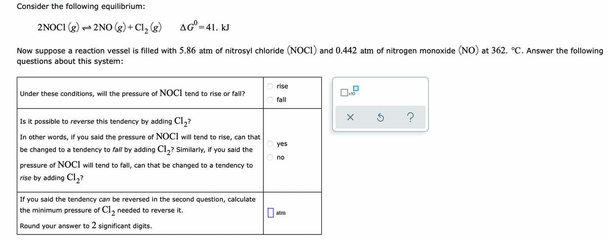 Consider the following equilibrium:
2NOCI (g) – 2NO (g)+ Cl, (g)
aG°=41. kJ
Now suppose a reaction vessel is filled with 5.86 atm of nitrosyl chloride (NOCI) and 0.442 atm of nitrogen monoxide (NO) at 362. °C. Answer the following
questions about this system:
rise
Under these conditions, will the pressure of NOCI tend to rise or fall?
x10
fall
Is it possible to reverse this tendency by adding Cl,?
In other words, if you said the pressure of NOCI will tend to rise, can that
yes
be changed to a tendency to fall by adding Cl,? Similarly, if you said the
no
pressure of NOCI will tend to fall, can that be changed to a tendency to
rise by adding Cl,?
If you said the tendency can be reversed in the second question, calculate
the minimum pressure of CI, needed to reverse it.
O atm
Round your answer to 2 significant digits.
