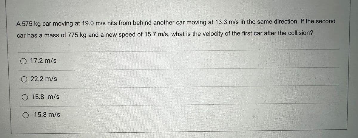 A 575 kg car moving at 19.0 m/s hits from behind another car moving at 13.3 m/s in the same direction. If the second
car has a mass of 775 kg and a new speed of 15.7 m/s, what is the velocity of the first car after the collision?
O 17.2 m/s
O 22.2 m/s
O 15.8 m/s
-15.8 m/s