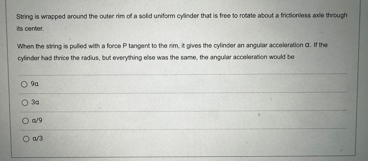 String is wrapped around the outer rim of a solid uniform cylinder that is free to rotate about a frictionless axle through
its center.
When the string is pulled with a force P tangent to the rim, it gives the cylinder an angular acceleration a. If the
cylinder had thrice the radius, but everything else was the same, the angular acceleration would be
O 9a
O 3a
O a/9
a/3