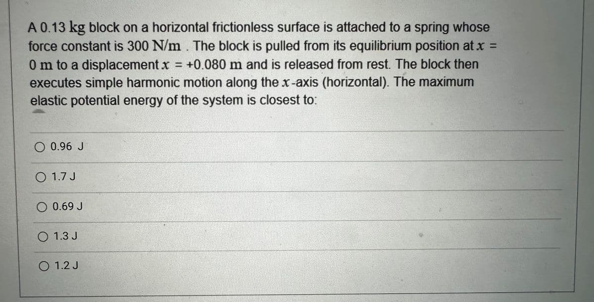 A 0.13 kg block on a horizontal frictionless surface is attached to a spring whose
force constant is 300 N/m. The block is pulled from its equilibrium position at x =
0 m to a displacement x = +0.080 m and is released from rest. The block then
executes simple harmonic motion along the x-axis (horizontal). The maximum
elastic potential energy of the system is closest to:
O 0.96 J
O 1.7 J
0.69 J
O 1.3 J
O 1.2 J