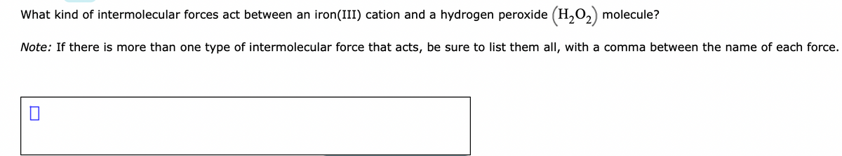 What kind of intermolecular forces act between an iron(III) cation and a hydrogen peroxide (H,O,) molecule?
Note: If there is more than one type of intermolecular force that acts, be sure to list them all, with a comma between the name of each force.
