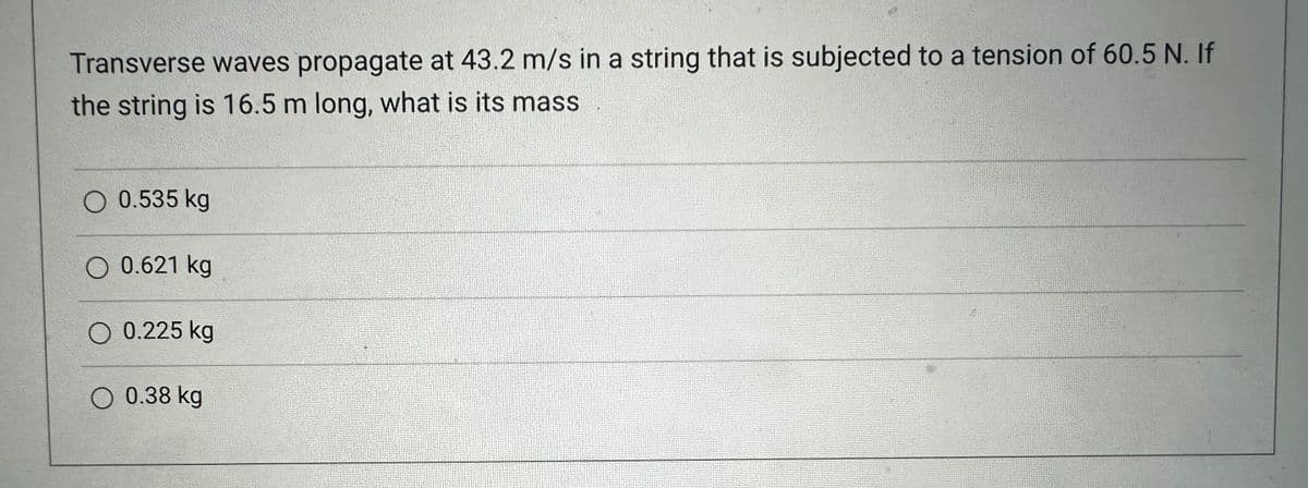 Transverse waves propagate at 43.2 m/s in a string that is subjected to a tension of 60.5 N. If
the string is 16.5 m long, what is its mass
O 0.535 kg
O 0.621 kg
O 0.225 kg
O 0.38 kg
F