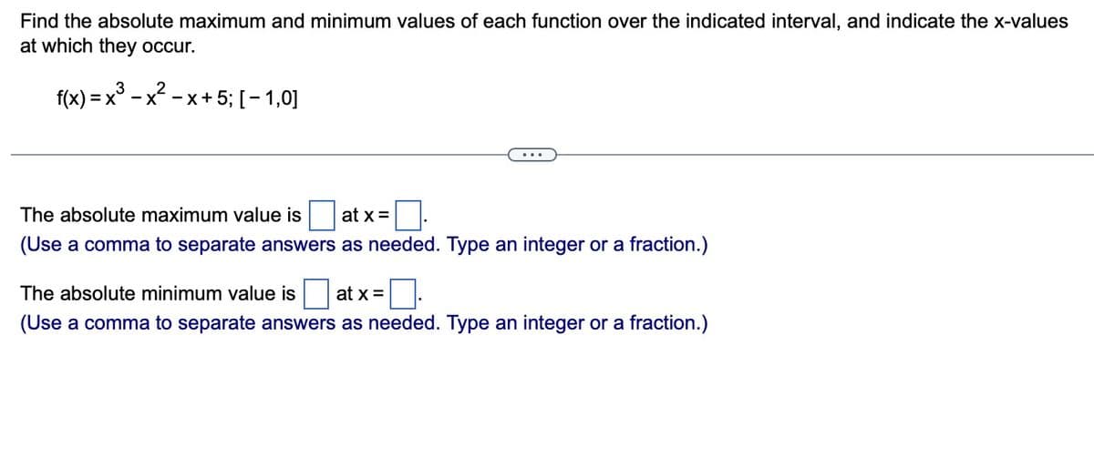 Find the absolute maximum and minimum values of each function over the indicated interval, and indicate the x-values
at which they occur.
2
= x³ − x² − x + 5; [-1,0]
f(x) = x³
)
The absolute maximum value is
(Use a comma to separate answers
at x =
as needed. Type an integer or a fraction.)
The absolute minimum value is at x =
(Use a comma to separate answers as needed. Type an integer or a fraction.)