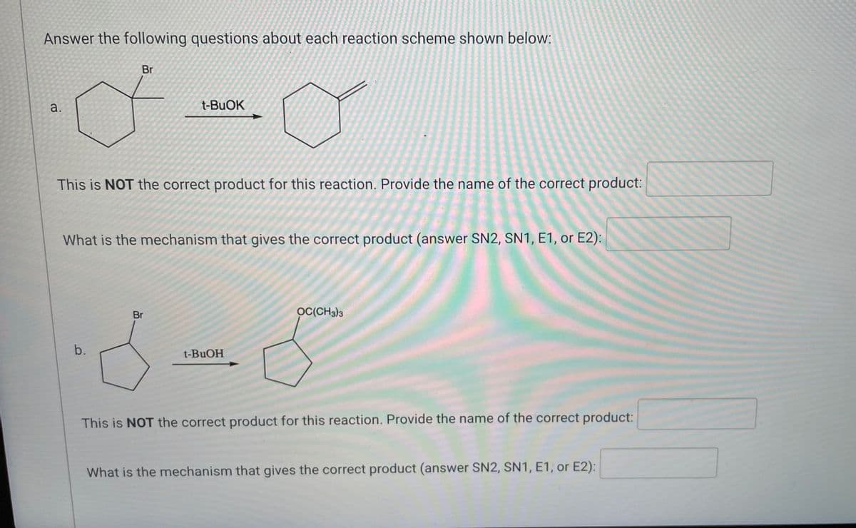 ### Reaction Schemes and Mechanism Analysis

#### a.
![Chemical Structure]
A cyclohexane molecule with a bromide (Br) substituent.

Reactant: Bromocyclohexane  
Reagent: t-BuOK (tert-Butoxide)

**Reaction Outcome**
This is **NOT** the correct product for this reaction. 

**Questions:**
1. Provide the name of the correct product:
   - **Answer:**
2. What is the mechanism that gives the correct product (answer SN2, SN1, E1, or E2):
   - **Answer:**

#### b.
![Chemical Structure]
A cyclohexane molecule with a bromide (Br) substituent.

Reactant: Bromocyclohexane  
Reagent: t-BuOH (tert-Butanol)

**Reaction Outcome**
This is **NOT** the correct product for this reaction. 

**Questions:**
1. Provide the name of the correct product:
   - **Answer:**
2. What is the mechanism that gives the correct product (answer SN2, SN1, E1, or E2):
   - **Answer:**