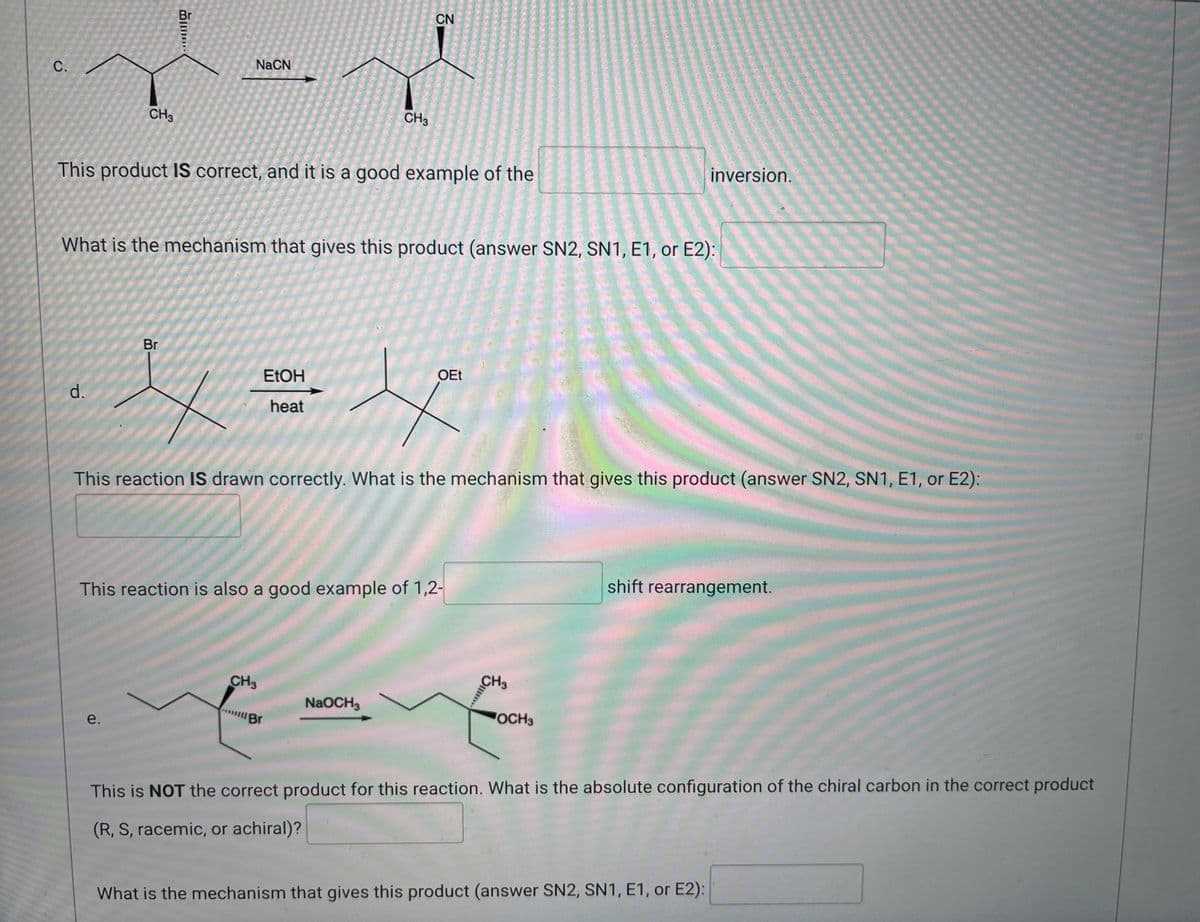 **Transcription of the Image for Educational Purposes**

---

**c.** 
![Reaction scheme]

\[
\text{CH\(_3\) - C(Br)(CH\(_3\)) - CH\(_3\)}
\xrightarrow{\text{NaCN}}
\text{CH\(_3\) - C(CN)(CH\(_3\)) - CH\(_3\)}
\]

This product **IS** correct, and it is a good example of the _______ inversion.

What is the mechanism that gives this product (answer SN2, SN1, E1, or E2): _______

---

**d.**
![Reaction scheme]

\[
\text{CH\(_3\) - C(Br)(CH\(_3\)) - CH\(_3\)}
\xrightarrow{\text{EtOH, heat}}
\text{CH\(_3\) - C(OEt)(CH\(_3\)) - CH\(_3\)}
\]

This reaction **IS** drawn correctly. What is the mechanism that gives this product (answer SN2, SN1, E1, or E2): _______

This reaction is also a good example of 1,2-_______ shift rearrangement.

---

**e.**
![Reaction scheme]

\[
\text{CH\(_3\) - CH\(_2\) - CH\(_2\) - C(Br)(CH\(_3\)) - CH\(_3\)}
\xrightarrow{\text{NaOCH\(_3\)}}
\text{CH\(_3\) - CH\(_2\) - CH\(_2\) - C(OCH\(_3\))(CH\(_3\)) - CH\(_3\)}
\]

This is **NOT** the correct product for this reaction. What is the absolute configuration of the chiral carbon in the correct product (R, S, racemic, or achiral)? _______

What is the mechanism that gives this product (answer SN2, SN1, E1, or E2): _______

---

**Explanation of Graphs and Diagrams:**

1. **Reaction scheme (c):**
   - Represents a substitution reaction where a bromine (Br) atom is replaced by a cyanide (CN) group.
   
2. **Reaction scheme (d):**
   - Shows a substitution reaction where a