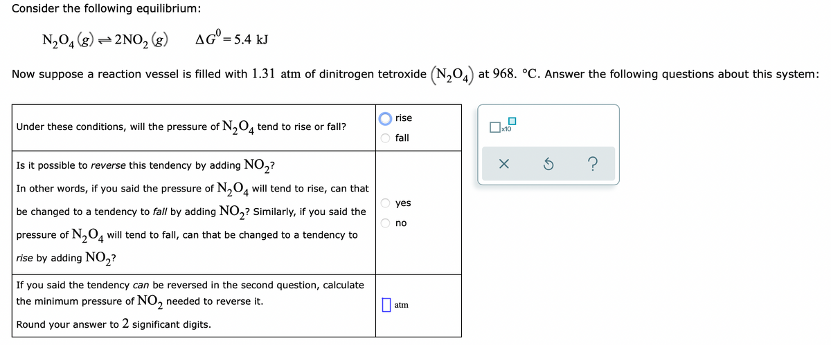 Consider the following equilibrium:
N2O4 (g) = 2NO2 (g)
AG' = 5.4 kJ
%3D
Now suppose a reaction vessel is filled with 1.31 atm of dinitrogen tetroxide (N,04) at 968. °C. Answer the following questions about this system:
rise
Under these conditions, will the pressure of N,0, tend to rise or fall?
х10
fall
Is it possible to reverse this tendency by adding NO,?
In other words, if you said the pressure of N,O, will tend to rise, can that
yes
be changed to a tendency to fall by adding NO,? Similarly, if you said the
no
pressure of N,0, will tend to fall, can that be changed to a tendency to
4
rise by adding NO2?
If you said the tendency can be reversed in the second question, calculate
the minimum pressure of NO, needed to reverse it.
2.
atm
Round your answer to 2 significant digits.
