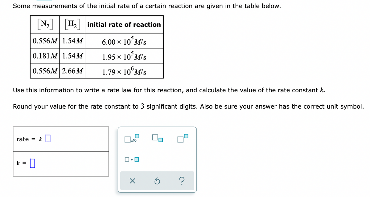 Some measurements of the initial rate of a certain reaction are given in the table below.
[N-]
N2 H2 initial rate of reaction
0.556M 1.54M
6.00 × 10°M/s
0.181 M| 1.54M
1.95 × 10°M/s
0.556M 2.66M
1.79 × 10°M/s
Use this information to write a rate law for this reaction, and calculate the value of the rate constant k.
Round your value for the rate constant to 3 significant digits. Also be sure your answer has the correct unit symbol.
rate
= k U
x10
k =
