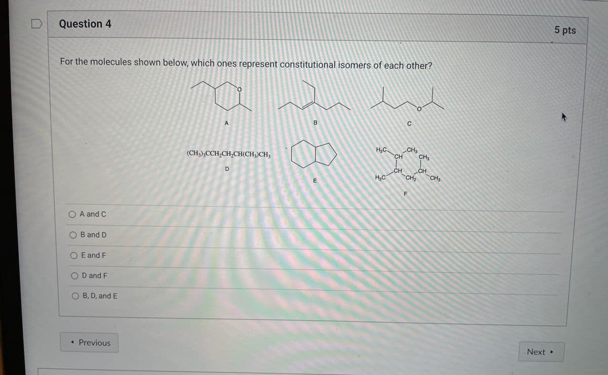 Question 4
4
For the molecules shown below, which ones represent constitutional isomers of each other?
O
A
B
(CH3)3CCH₂CH₂CH(CH3)CH₂
D
O A and C
OB and D
O E and F
OD and F
O B, D, and E
< Previous
E
H₂C.
H₂C
CH
CH
C
CH3
CH₂
LL
F
CH3
CH
CH3
Next ▸
5 pts