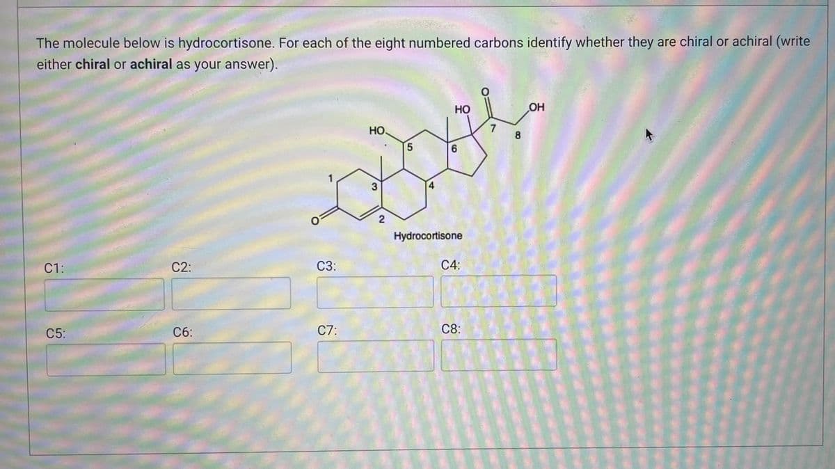 The molecule below is hydrocortisone. For each of the eight numbered carbons identify whether they are chiral or achiral (write
either chiral or achiral as your answer).
HO
OH
HO
1
3
C1:
C2:
C5:
C6:
C3:
C7:
2
5
6
4
Hydrocortisone
C4:
C8:
7
8