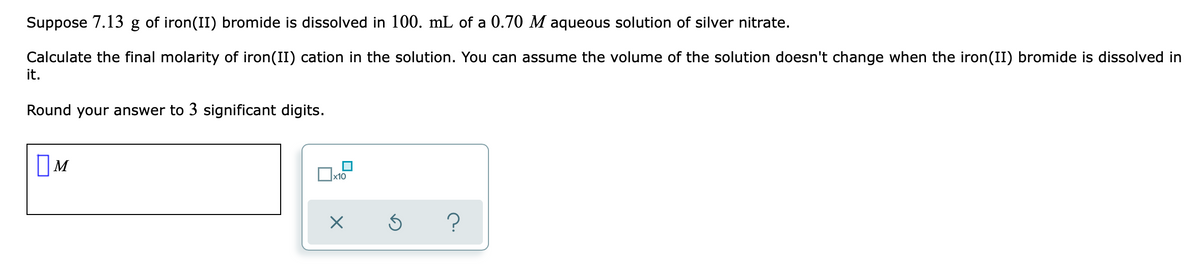 Suppose 7.13 g of iron(II) bromide is dissolved in 100. mL of a 0.70 M aqueous solution of silver nitrate.
Calculate the final molarity of iron(II) cation in the solution. You can assume the volume of the solution doesn't change when the iron(II) bromide is dissolved in
it.
Round your answer to 3 significant digits.
OM
x10
