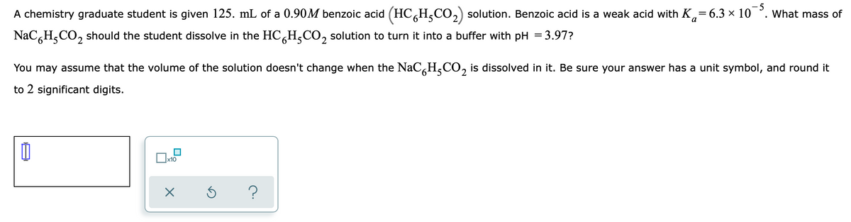 A chemistry graduate student is given 125. mL of a 0.90M benzoic acid (HC,H,CO2) solution. Benzoic acid is a weak acid with K,=6.3 × 10 °.
- 5
What mass of
NaC,H,CO, should the student dissolve in the HC,H,CO, solution to turn it into a buffer with pH = 3.97?
You may assume that the volume of the solution doesn't change when the NaCH,CO, is dissolved in it. Be sure your answer has a unit symbol, and round it
2.
to 2 significant digits.
x10
