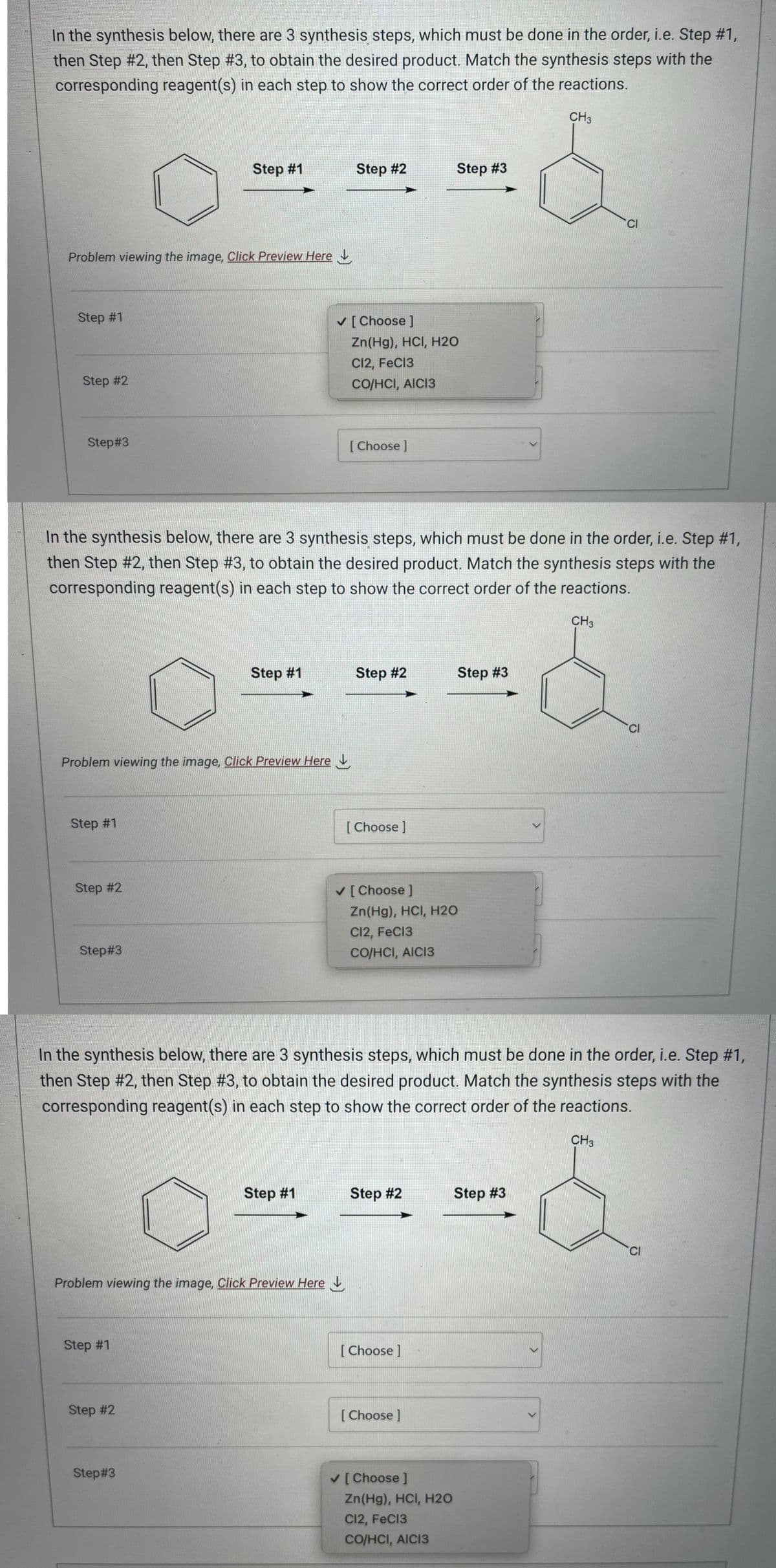 In the synthesis below, there are 3 synthesis steps, which must be done in the order, i.e. Step #1,
then Step #2, then Step #3, to obtain the desired product. Match the synthesis steps with the
corresponding reagent(s) in each step to show the correct order of the reactions.
Problem viewing the image, Click Preview Here
Step #1
Step #2
Step#3
Step #1
Problem viewing the image. Click Preview Here
Step #2
Step#3
Step #1
Step #1
Step #1
Step #2
In the synthesis below, there are 3 synthesis steps, which must be done in the order, i.e. Step #1,
then Step #2, then Step #3, to obtain the desired product. Match the synthesis steps with the
corresponding reagent(s) in each step to show the correct order of the reactions.
Problem viewing the image. Click Preview Here
Step#3
Step #2
Step #1
✓ [Choose ]
Zn(Hg), HCl, H2O
C12, FeCl3
CO/HCI, AICI3
[Choose ]
Step #2
[Choose ]
✓ [Choose ]
Zn(Hg), HCI, H2O
C12, FeC13
CO/HCI, AICI3
Step #2
Step #3
In the synthesis below, there are 3 synthesis steps, which must be done in the order, i.e. Step #1,
then Step #2, then Step #3, to obtain the desired product. Match the synthesis steps with the
corresponding reagent(s) in each step to show the correct order of the reactions.
[Choose ]
[Choose]
✓ [Choose ]
Step #3
Zn(Hg), HCI, H2O
C12, FeCl3
CO/HCI, AICI3
>
CH3
Step #3
CH3
CI
CH3
CI
CI