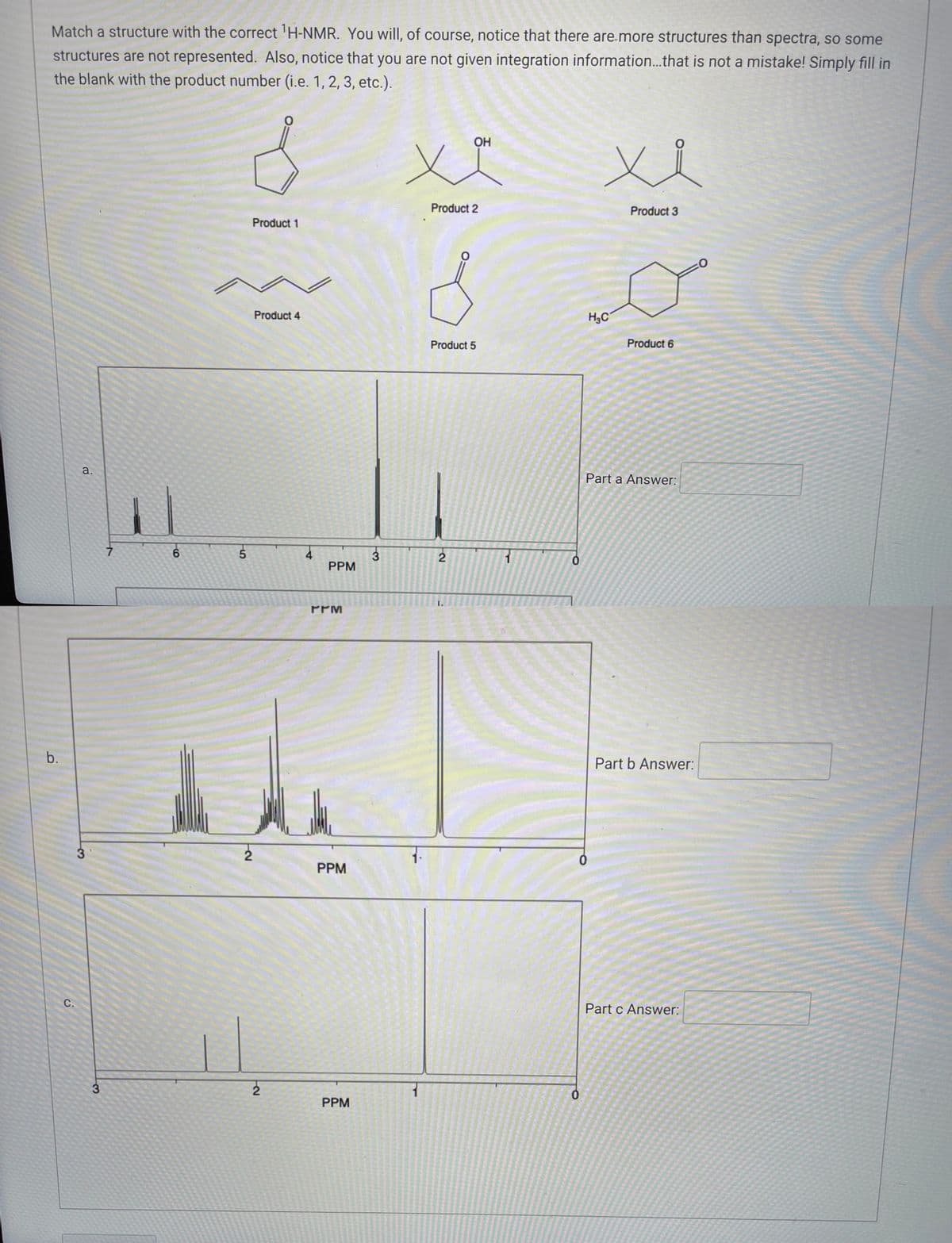 ---

### Matching Structures to ¹H-NMR Spectra

#### Introduction
Match a structure with the correct ¹H-NMR spectrum. Notice that there are more structures than spectra, so some structures are not represented. Also, notice that you are not given integration information...that is not a mistake! Simply fill in the blank with the product number (i.e., 1, 2, 3, etc.).

#### Structures:
1. **Product 1**
   - ![Product 1](https://www.example.com/product1.png)
2. **Product 2**
   - ![Product 2](https://www.example.com/product2.png)
3. **Product 3**
   - ![Product 3](https://www.example.com/product3.png)
4. **Product 4**
   - ![Product 4](https://www.example.com/product4.png)
5. **Product 5**
   - ![Product 5](https://www.example.com/product5.png)
6. **Product 6**
   - ![Product 6](https://www.example.com/product6.png)

#### NMR Spectra:

##### Spectrum a:
![Spectrum a](https://www.example.com/spectrum_a.png)

- **PPM Ranges:**
  - Peaks at approximately 1.2, 2.2, and 3.8 ppm.

**Part a Answer:** _______

##### Spectrum b:
![Spectrum b](https://www.example.com/spectrum_b.png)

- **PPM Ranges:**
  - Peaks at approximately 1.1, 1.3, 2.0, and 2.8 ppm.

**Part b Answer:** _______

##### Spectrum c:
![Spectrum c](https://www.example.com/spectrum_c.png)

- **PPM Ranges:**
  - Peaks at approximately 0.9, and 1.2 ppm.

**Part c Answer:** _______

---

Fill in the appropriate product number for each given spectrum based on the ¹H-NMR data provided. This exercise will help you understand the identification of organic compounds using nuclear magnetic resonance spectroscopy.

---