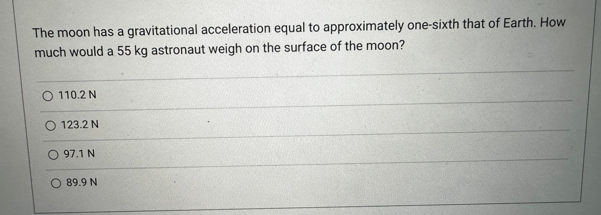 The moon has a gravitational acceleration equal to approximately one-sixth that of Earth. How
much would a 55 kg astronaut weigh on the surface of the moon?
O 110.2 N
O 123.2 N
O 97.1 N
O 89.9 N