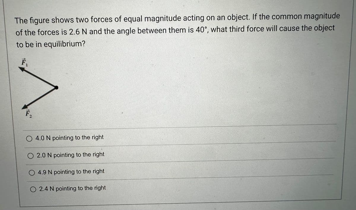 The figure shows two forces of equal magnitude acting on an object. If the common magnitude
of the forces is 2.6 N and the angle between them is 40°, what third force will cause the object
to be in equilibrium?
F₁
F₁
O 4.0 N pointing to the right
O 2.0 N pointing to the right
O 4.9 N pointing to the right
O 2.4 N pointing to the right